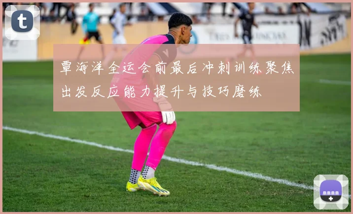 覃海洋全运会前最后冲刺训练聚焦出发反应能力提升与技巧磨练