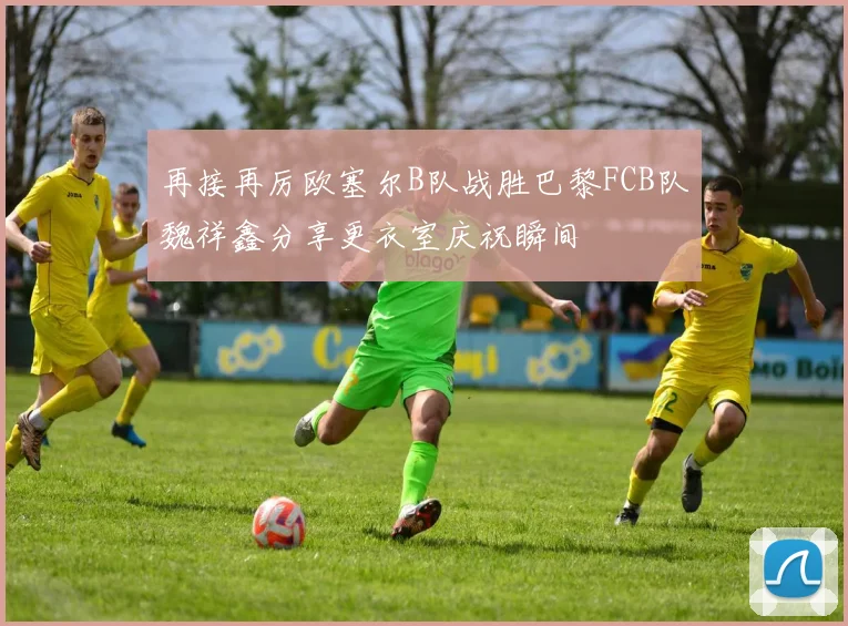 再接再厉欧塞尔B队战胜巴黎FCB队魏祥鑫分享更衣室庆祝瞬间