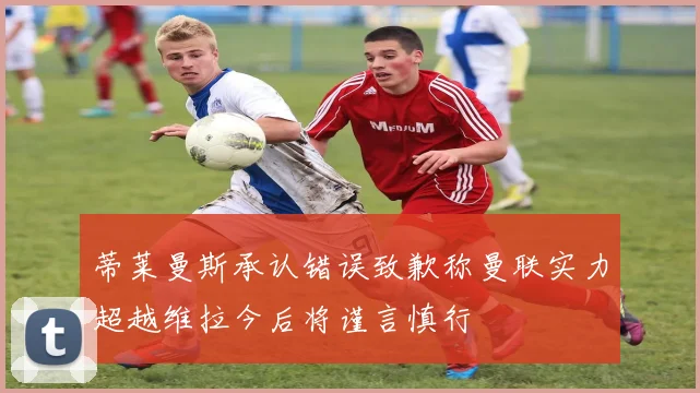 蒂莱曼斯承认错误致歉称曼联实力超越维拉今后将谨言慎行