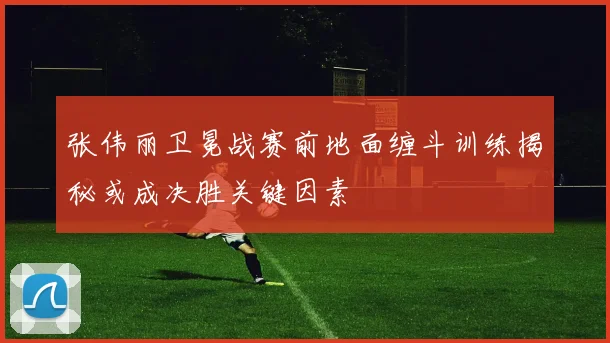 张伟丽卫冕战赛前地面缠斗训练揭秘或成决胜关键因素