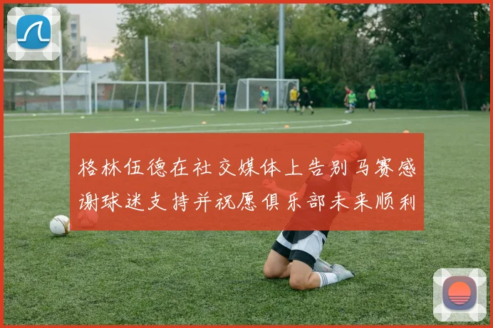 格林伍德在社交媒体上告别马赛感谢球迷支持并祝愿俱乐部未来顺利