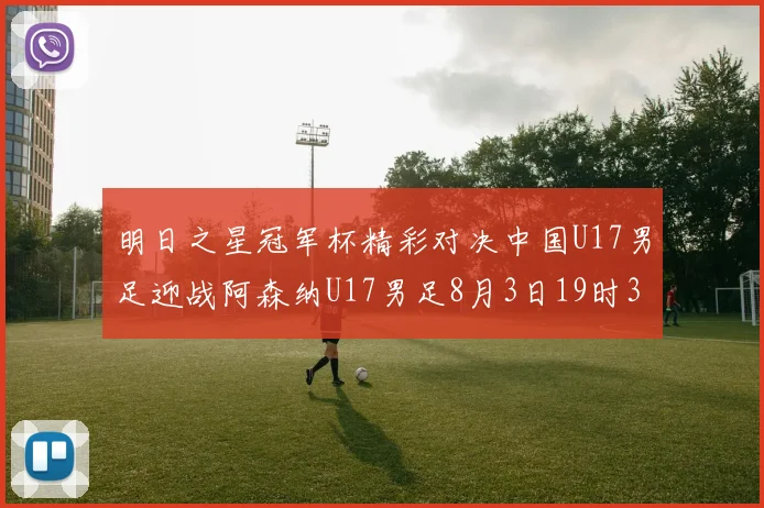 明日之星冠军杯精彩对决中国U17男足迎战阿森纳U17男足8月3日19时35分