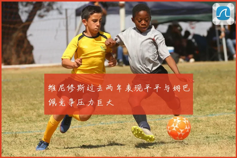 维尼修斯过去两年表现平平与姆巴佩竞争压力巨大